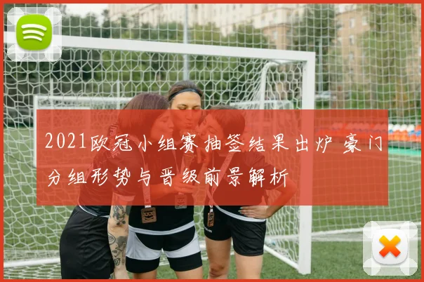 2021欧冠小组赛抽签结果出炉 豪门分组形势与晋级前景解析