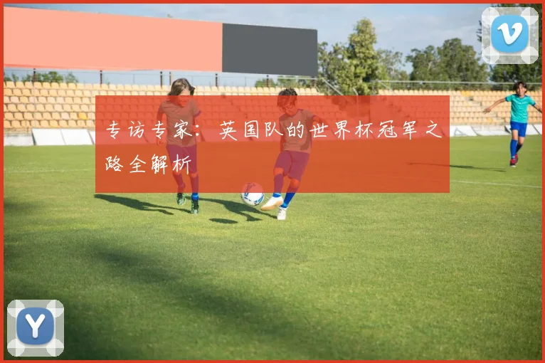 专访专家:英国队的世界杯冠军之路全解析