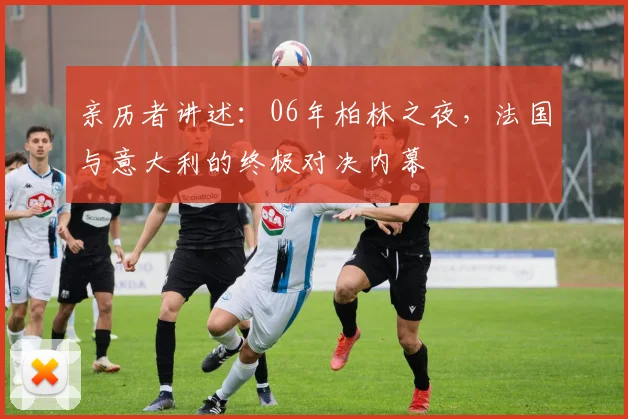 亲历者讲述:06年柏林之夜,法国与意大利的终极对决内幕