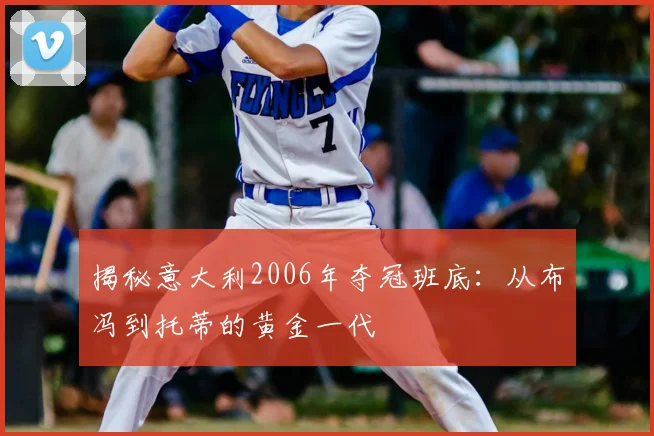揭秘意大利2006年夺冠班底：从布冯到托蒂的黄金一代