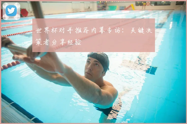 世界杯对手推荐内幕专访:关键决策者分享经验