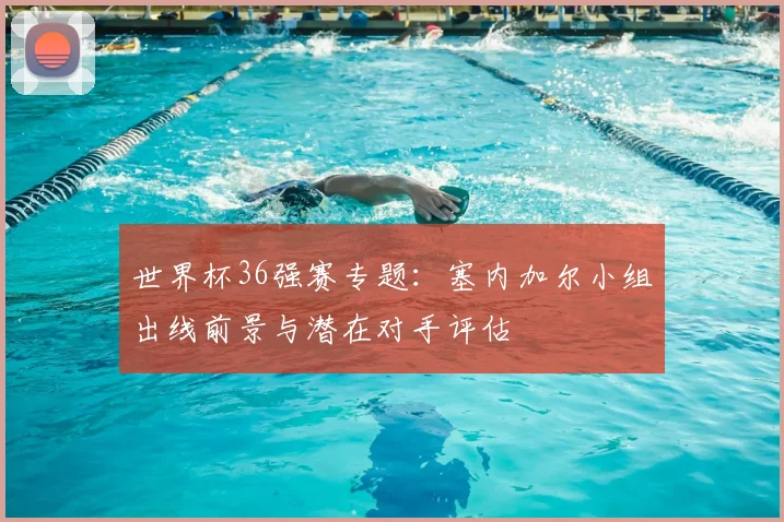 世界杯36强赛专题:塞内加尔小组出线前景与潜在对手评估