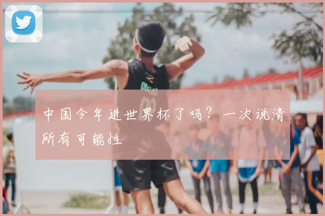 中国今年进世界杯了吗?一次说清所有可能性