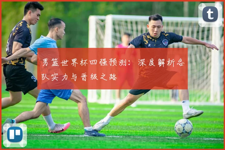 男篮世界杯四强预测:深度解析各队实力与晋级之路