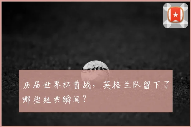 历届世界杯首战，英格兰队留下了哪些经典瞬间？