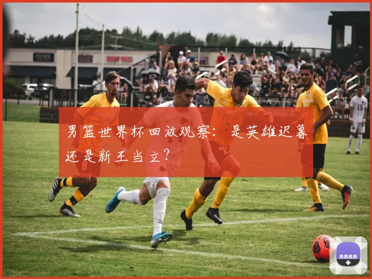 男篮世界杯回放观察:是英雄迟暮还是新王当立?