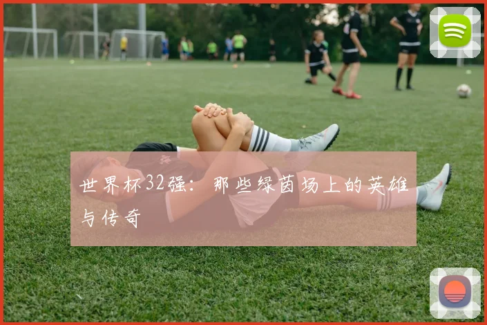 世界杯32强:那些绿茵场上的英雄与传奇