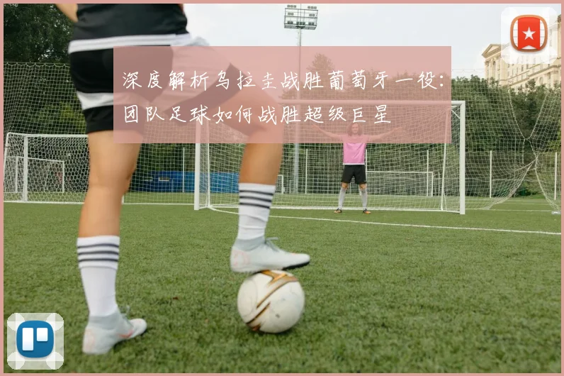 深度解析乌拉圭战胜葡萄牙一役:团队足球如何战胜超级巨星