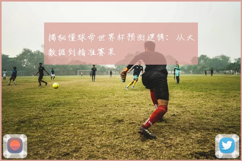 揭秘懂球帝世界杯预测逻辑：从大数据到精准赛果