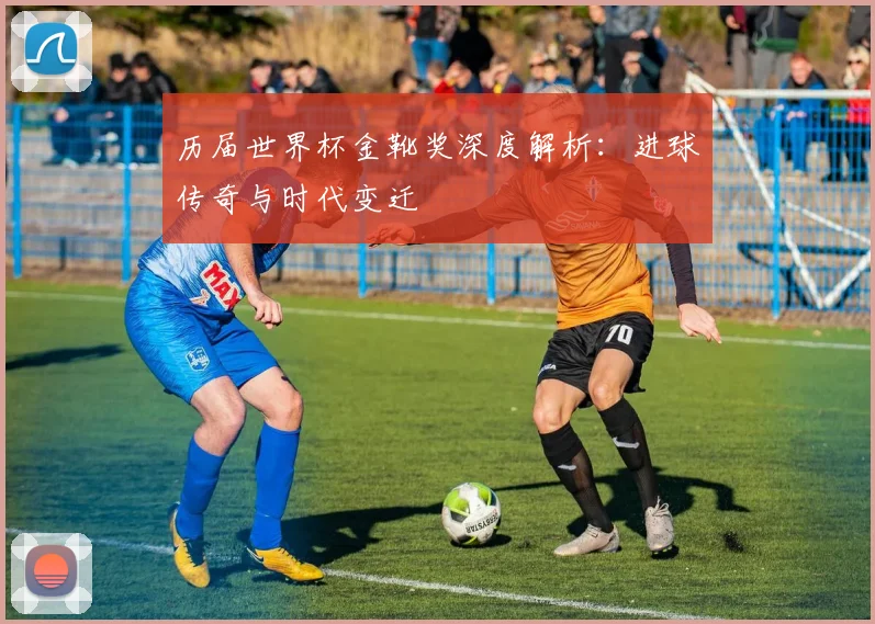 历届世界杯金靴奖深度解析：进球传奇与时代变迁