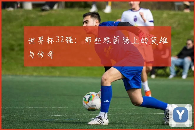 世界杯32强:那些绿茵场上的英雄与传奇