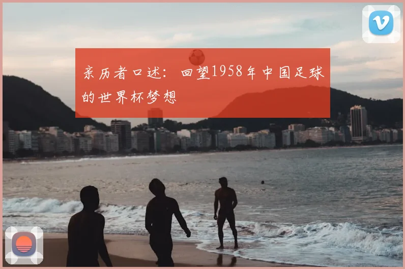 亲历者口述:回望1958年中国足球的世界杯梦想
