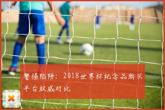 警惕陷阱：2018世界杯纪念品购买平台权威对比